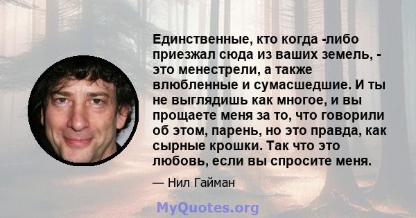 Единственные, кто когда -либо приезжал сюда из ваших земель, - это менестрели, а также влюбленные и сумасшедшие. И ты не выглядишь как многое, и вы прощаете меня за то, что говорили об этом, парень, но это правда, как