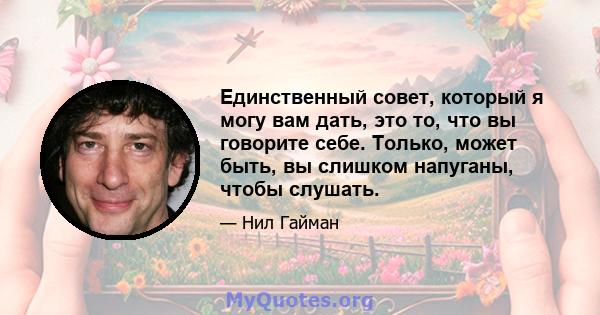 Единственный совет, который я могу вам дать, это то, что вы говорите себе. Только, может быть, вы слишком напуганы, чтобы слушать.