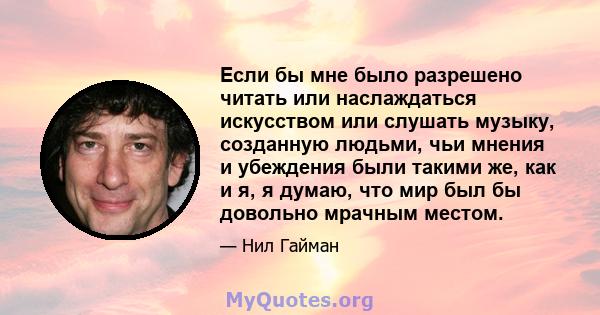 Если бы мне было разрешено читать или наслаждаться искусством или слушать музыку, созданную людьми, чьи мнения и убеждения были такими же, как и я, я думаю, что мир был бы довольно мрачным местом.