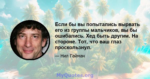 Если бы вы попытались вырвать его из группы мальчиков, вы бы ошибались. Хед быть другим. На стороне. Тот, что ваш глаз проскользнул.