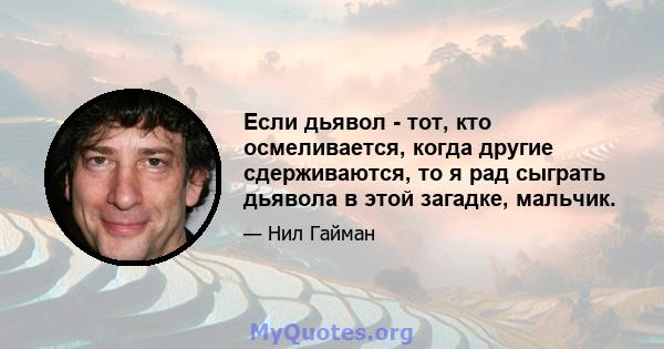 Если дьявол - тот, кто осмеливается, когда другие сдерживаются, то я рад сыграть дьявола в этой загадке, мальчик.