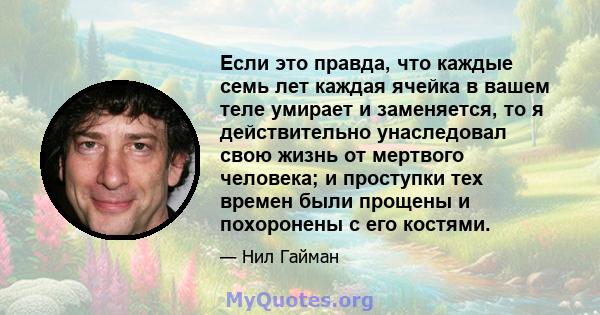 Если это правда, что каждые семь лет каждая ячейка в вашем теле умирает и заменяется, то я действительно унаследовал свою жизнь от мертвого человека; и проступки тех времен были прощены и похоронены с его костями.