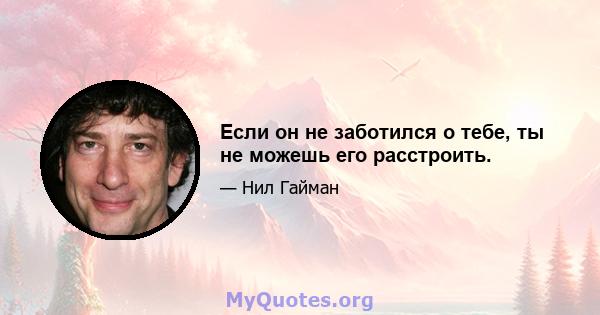 Если он не заботился о тебе, ты не можешь его расстроить.