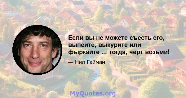 Если вы не можете съесть его, выпейте, выкурите или фыркайте ... тогда, черт возьми!