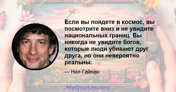 Если вы пойдете в космос, вы посмотрите вниз и не увидите национальных границ. Вы никогда не увидите богов, которые люди убивают друг друга, но они невероятно реальны.