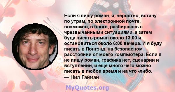 Если я пишу роман, я, вероятно, встачу по утрам, по электронной почте, возможно, в блоге, разбираюсь с чрезвычайными ситуациями, а затем буду писать роман около 13:00 и остановиться около 6:00 вечера. И я буду писать в