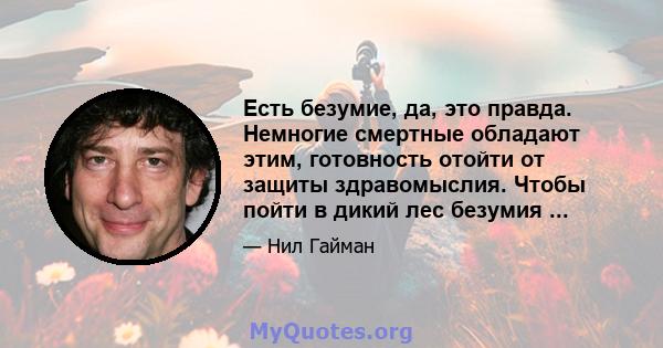 Есть безумие, да, это правда. Немногие смертные обладают этим, готовность отойти от защиты здравомыслия. Чтобы пойти в дикий лес безумия ...