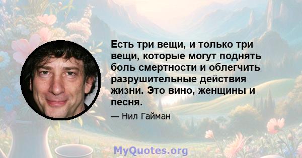 Есть три вещи, и только три вещи, которые могут поднять боль смертности и облегчить разрушительные действия жизни. Это вино, женщины и песня.