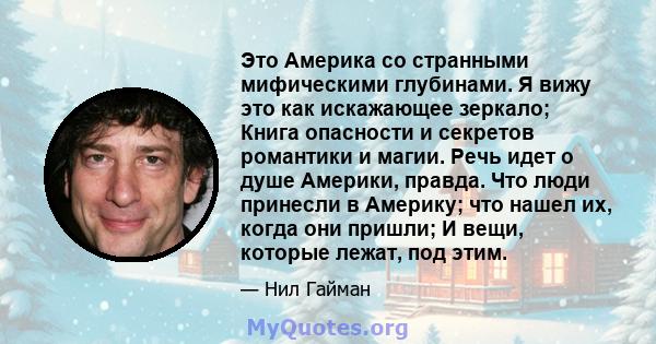 Это Америка со странными мифическими глубинами. Я вижу это как искажающее зеркало; Книга опасности и секретов романтики и магии. Речь идет о душе Америки, правда. Что люди принесли в Америку; что нашел их, когда они