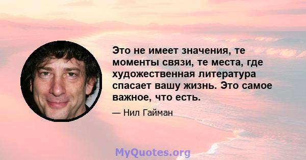 Это не имеет значения, те моменты связи, те места, где художественная литература спасает вашу жизнь. Это самое важное, что есть.