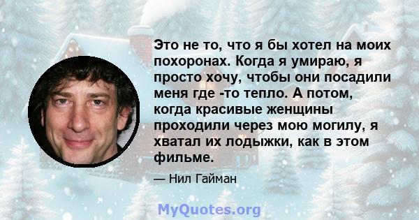 Это не то, что я бы хотел на моих похоронах. Когда я умираю, я просто хочу, чтобы они посадили меня где -то тепло. А потом, когда красивые женщины проходили через мою могилу, я хватал их лодыжки, как в этом фильме.