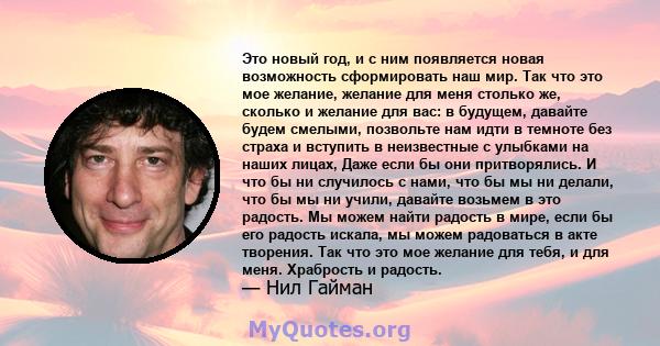 Это новый год, и с ним появляется новая возможность сформировать наш мир. Так что это мое желание, желание для меня столько же, сколько и желание для вас: в будущем, давайте будем смелыми, позвольте нам идти в темноте