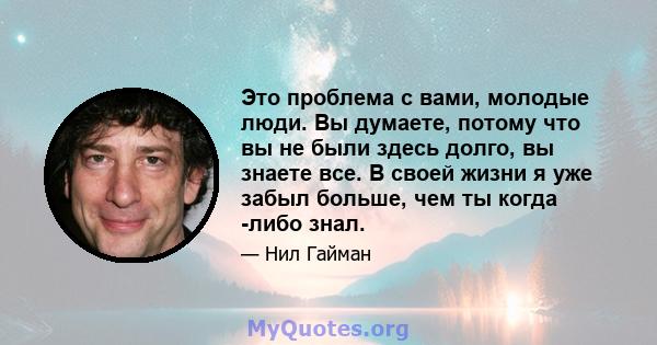 Это проблема с вами, молодые люди. Вы думаете, потому что вы не были здесь долго, вы знаете все. В своей жизни я уже забыл больше, чем ты когда -либо знал.