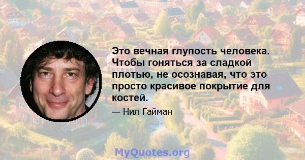 Это вечная глупость человека. Чтобы гоняться за сладкой плотью, не осознавая, что это просто красивое покрытие для костей.