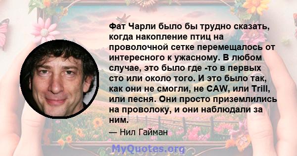 Фат Чарли было бы трудно сказать, когда накопление птиц на проволочной сетке перемещалось от интересного к ужасному. В любом случае, это было где -то в первых сто или около того. И это было так, как они не смогли, не