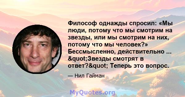 Философ однажды спросил: «Мы люди, потому что мы смотрим на звезды, или мы смотрим на них, потому что мы человек?» Бессмысленно, действительно ... "Звезды смотрят в ответ?" Теперь это вопрос.