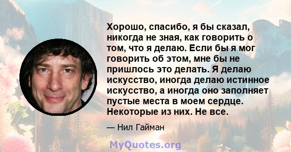 Хорошо, спасибо, я бы сказал, никогда не зная, как говорить о том, что я делаю. Если бы я мог говорить об этом, мне бы не пришлось это делать. Я делаю искусство, иногда делаю истинное искусство, а иногда оно заполняет