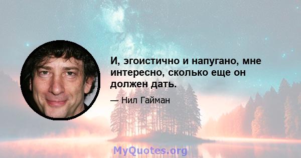 И, эгоистично и напугано, мне интересно, сколько еще он должен дать.