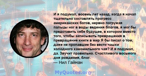 И я подумал, восемь лет назад, когда я начал тщательно составлять прогресс американских богов, нервно погружая пальцы ног в воды ведения блогов, я мог бы представить себе будущее, в котором вместо того, чтобы записывать 