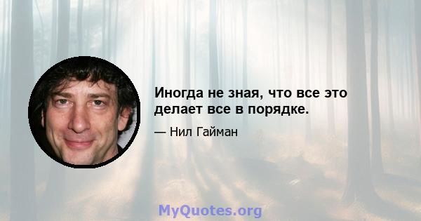 Иногда не зная, что все это делает все в порядке.