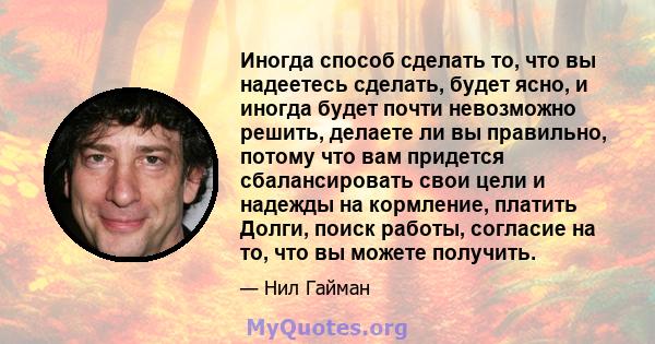 Иногда способ сделать то, что вы надеетесь сделать, будет ясно, и иногда будет почти невозможно решить, делаете ли вы правильно, потому что вам придется сбалансировать свои цели и надежды на кормление, платить Долги,