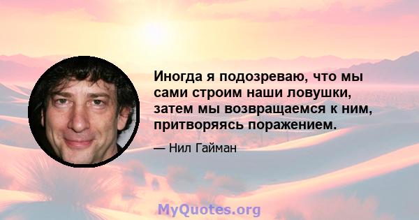 Иногда я подозреваю, что мы сами строим наши ловушки, затем мы возвращаемся к ним, притворяясь поражением.