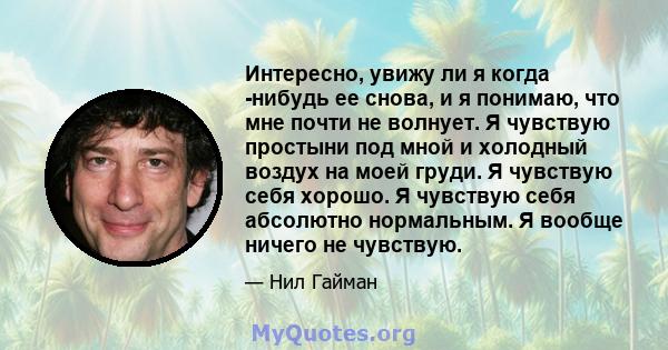 Интересно, увижу ли я когда -нибудь ее снова, и я понимаю, что мне почти не волнует. Я чувствую простыни под мной и холодный воздух на моей груди. Я чувствую себя хорошо. Я чувствую себя абсолютно нормальным. Я вообще