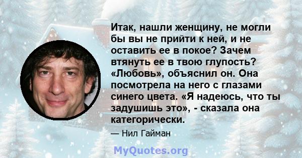 Итак, нашли женщину, не могли бы вы не прийти к ней, и не оставить ее в покое? Зачем втянуть ее в твою глупость? «Любовь», объяснил он. Она посмотрела на него с глазами синего цвета. «Я надеюсь, что ты задушишь это», -