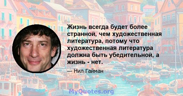 Жизнь всегда будет более странной, чем художественная литература, потому что художественная литература должна быть убедительной, а жизнь - нет.