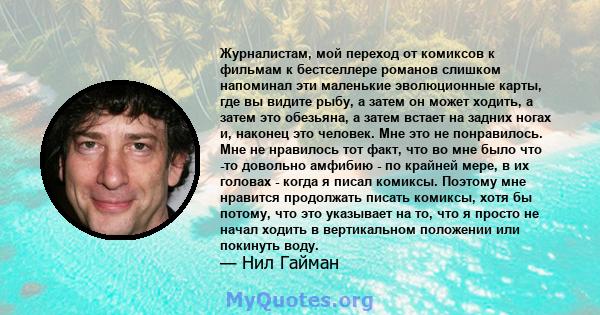 Журналистам, мой переход от комиксов к фильмам к бестселлере романов слишком напоминал эти маленькие эволюционные карты, где вы видите рыбу, а затем он может ходить, а затем это обезьяна, а затем встает на задних ногах