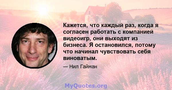 Кажется, что каждый раз, когда я согласен работать с компанией видеоигр, они выходят из бизнеса. Я остановился, потому что начинал чувствовать себя виноватым.