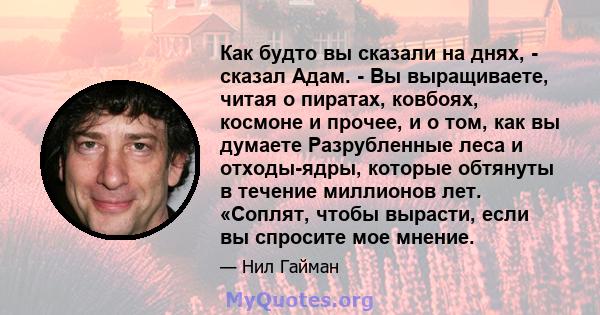 Как будто вы сказали на днях, - сказал Адам. - Вы выращиваете, читая о пиратах, ковбоях, космоне и прочее, и о том, как вы думаете Разрубленные леса и отходы-ядры, которые обтянуты в течение миллионов лет. «Соплят,