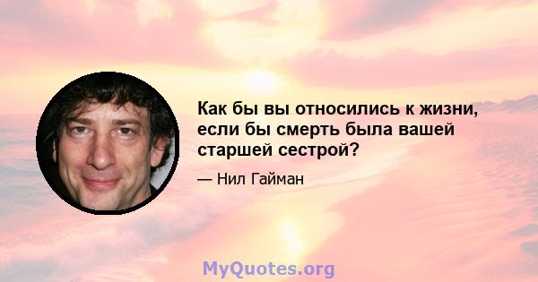 Как бы вы относились к жизни, если бы смерть была вашей старшей сестрой?