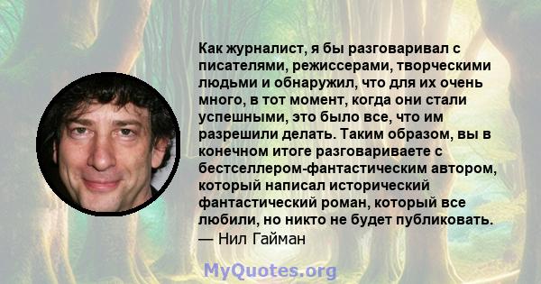 Как журналист, я бы разговаривал с писателями, режиссерами, творческими людьми и обнаружил, что для их очень много, в тот момент, когда они стали успешными, это было все, что им разрешили делать. Таким образом, вы в