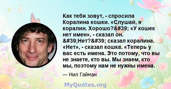 Как тебя зовут, - спросила Коралина кошки. «Слушай, я коралин. Хорошо?' «У кошек нет имен», - сказал он. 'Нет?' сказал коралина. «Нет», - сказал кошка. «Теперь у вас есть имена. Это потому, что вы не знаете, 