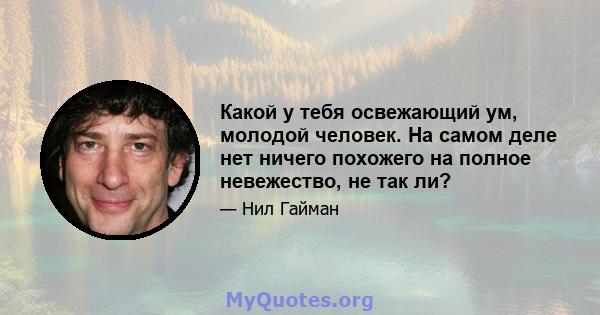 Какой у тебя освежающий ум, молодой человек. На самом деле нет ничего похожего на полное невежество, не так ли?