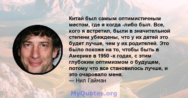 Китай был самым оптимистичным местом, где я когда -либо был. Все, кого я встретил, были в значительной степени убеждены, что у их детей это будет лучше, чем у их родителей. Это было похоже на то, чтобы быть в Америке в