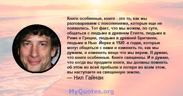 Книги особенные, книги - это то, как мы разговариваем с поколениями, которые еще не появились. Тот факт, что мы можем, по сути, общаться с людьми в древнем Египте, людьми в Риме и Греции, людьми в древней Британии,