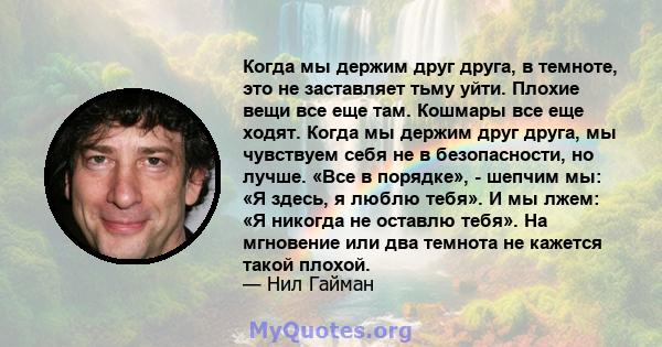 Когда мы держим друг друга, в темноте, это не заставляет тьму уйти. Плохие вещи все еще там. Кошмары все еще ходят. Когда мы держим друг друга, мы чувствуем себя не в безопасности, но лучше. «Все в порядке», - шепчим