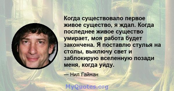 Когда существовало первое живое существо, я ждал. Когда последнее живое существо умирает, моя работа будет закончена. Я поставлю стулья на столы, выключу свет и заблокирую вселенную позади меня, когда уйду.