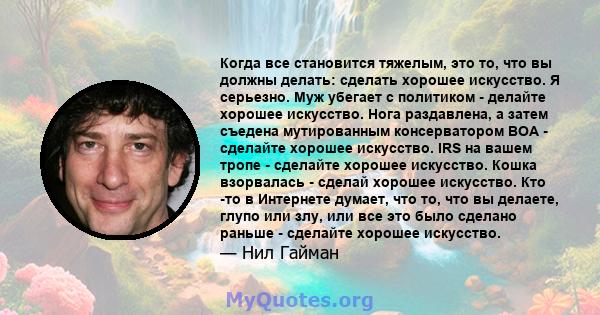 Когда все становится тяжелым, это то, что вы должны делать: сделать хорошее искусство. Я серьезно. Муж убегает с политиком - делайте хорошее искусство. Нога раздавлена, а затем съедена мутированным консерватором BOA -