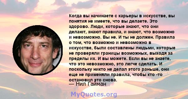 Когда вы начинаете с карьеры в искусстве, вы понятия не имеете, что вы делаете. Это здорово. Люди, которые знают, что они делают, знают правила, и знают, что возможно и невозможно. Вы не. И ты не должен. Правила о том,