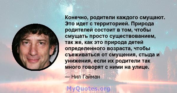 Конечно, родители каждого смущают. Это идет с территорией. Природа родителей состоит в том, чтобы смущать просто существованием, так же, как это природа детей определенного возраста, чтобы съеживаться от смущения, стыда 