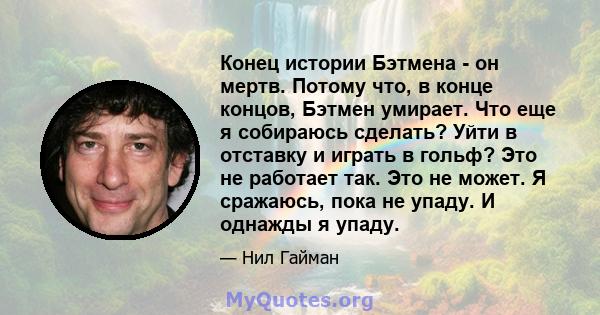 Конец истории Бэтмена - он мертв. Потому что, в конце концов, Бэтмен умирает. Что еще я собираюсь сделать? Уйти в отставку и играть в гольф? Это не работает так. Это не может. Я сражаюсь, пока не упаду. И однажды я