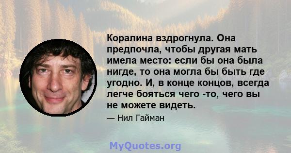 Коралина вздрогнула. Она предпочла, чтобы другая мать имела место: если бы она была нигде, то она могла бы быть где угодно. И, в конце концов, всегда легче бояться чего -то, чего вы не можете видеть.