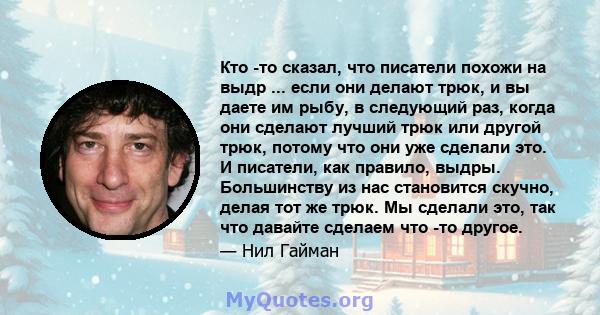 Кто -то сказал, что писатели похожи на выдр ... если они делают трюк, и вы даете им рыбу, в следующий раз, когда они сделают лучший трюк или другой трюк, потому что они уже сделали это. И писатели, как правило, выдры.