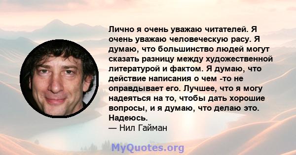 Лично я очень уважаю читателей. Я очень уважаю человеческую расу. Я думаю, что большинство людей могут сказать разницу между художественной литературой и фактом. Я думаю, что действие написания о чем -то не оправдывает