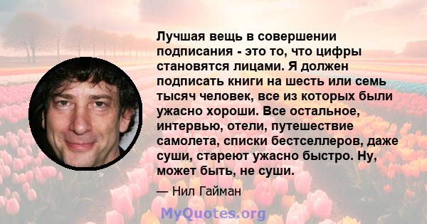 Лучшая вещь в совершении подписания - это то, что цифры становятся лицами. Я должен подписать книги на шесть или семь тысяч человек, все из которых были ужасно хороши. Все остальное, интервью, отели, путешествие