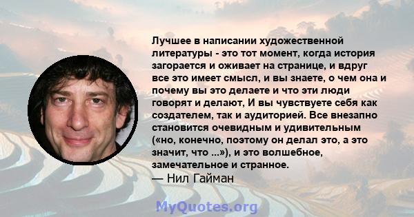 Лучшее в написании художественной литературы - это тот момент, когда история загорается и оживает на странице, и вдруг все это имеет смысл, и вы знаете, о чем она и почему вы это делаете и что эти люди говорят и делают, 