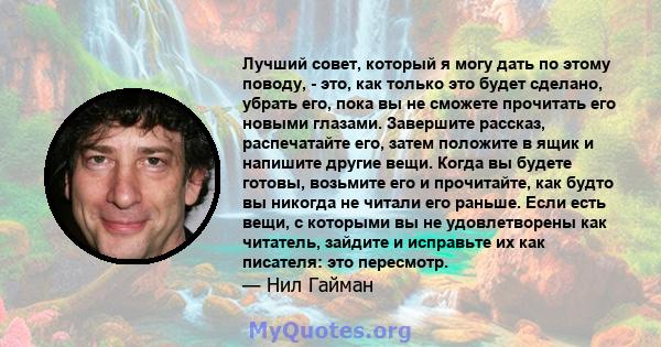 Лучший совет, который я могу дать по этому поводу, - это, как только это будет сделано, убрать его, пока вы не сможете прочитать его новыми глазами. Завершите рассказ, распечатайте его, затем положите в ящик и напишите